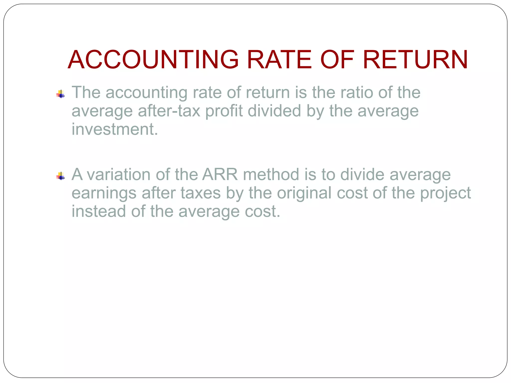 ACCOUNTING RATE OF RETURN
The accounting rate of return is the ratio of the
average after-tax profit divided by the average
investment.
A variation of the ARR method is to divide average
earnings after taxes by the original cost of the project
instead of the average cost.
 