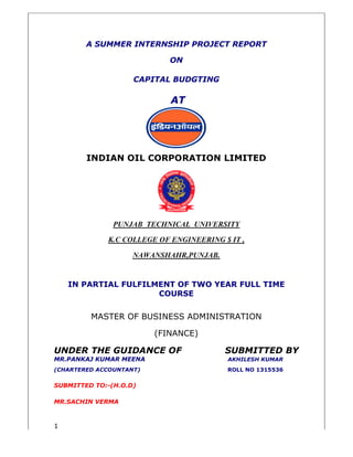 1 
A SUMMER INTERNSHIP 
CAPITAL BUDGTING 
INDIAN OIL CORPORATION LIMITED 
PUNJAB TECHNICAL 
K.C COLLEGE OF ENGINEERING $ IT , 
NAWANSHAHR,PUNJAB. 
IN PARTIAL FULFILMENT OF TWO 
MASTER OF BUSINESS ADMINISTRATION 
UNDER THE GUIDANCE O 
MR.PANKAJ KUMAR MEEN 
(CHARTERED ACCOUNTANT) 
SUBMITTED TO:-(H.O.D) 
MR.SACHIN VERMA 
PROJECT REPORT 
ON 
AT 
UNIVERSITY 
AL YEAR FULL TIME 
COURSE 
(FINANCE) 
OF SUBMITTED BY 
MEENA AKHILESH KUMAR 
T) ROLL NO 1315536 
 