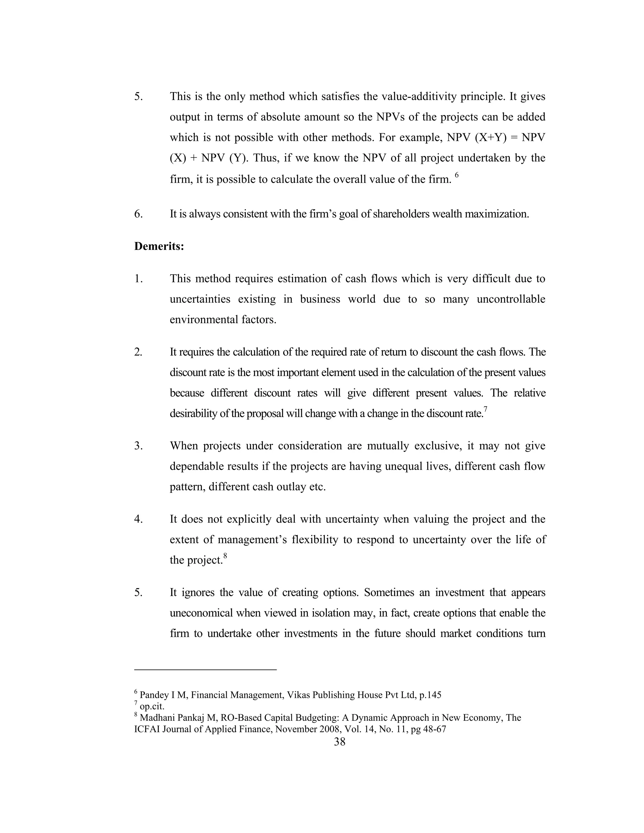 38
5. This is the only method which satisfies the value-additivity principle. It gives
output in terms of absolute amount so the NPVs of the projects can be added
which is not possible with other methods. For example, NPV (X+Y) = NPV
(X) + NPV (Y). Thus, if we know the NPV of all project undertaken by the
firm, it is possible to calculate the overall value of the firm. 6
6. It is always consistent with the firm’s goal of shareholders wealth maximization.
Demerits:
1. This method requires estimation of cash flows which is very difficult due to
uncertainties existing in business world due to so many uncontrollable
environmental factors.
2. It requires the calculation of the required rate of return to discount the cash flows. The
discount rate is the most important element used in the calculation of the present values
because different discount rates will give different present values. The relative
desirability of the proposal will change with a change in the discount rate.7
3. When projects under consideration are mutually exclusive, it may not give
dependable results if the projects are having unequal lives, different cash flow
pattern, different cash outlay etc.
4. It does not explicitly deal with uncertainty when valuing the project and the
extent of management’s flexibility to respond to uncertainty over the life of
the project.8
5. It ignores the value of creating options. Sometimes an investment that appears
uneconomical when viewed in isolation may, in fact, create options that enable the
firm to undertake other investments in the future should market conditions turn
6
Pandey I M, Financial Management, Vikas Publishing House Pvt Ltd, p.145
7
op.cit.
8
Madhani Pankaj M, RO-Based Capital Budgeting: A Dynamic Approach in New Economy, The
ICFAI Journal of Applied Finance, November 2008, Vol. 14, No. 11, pg 48-67
 