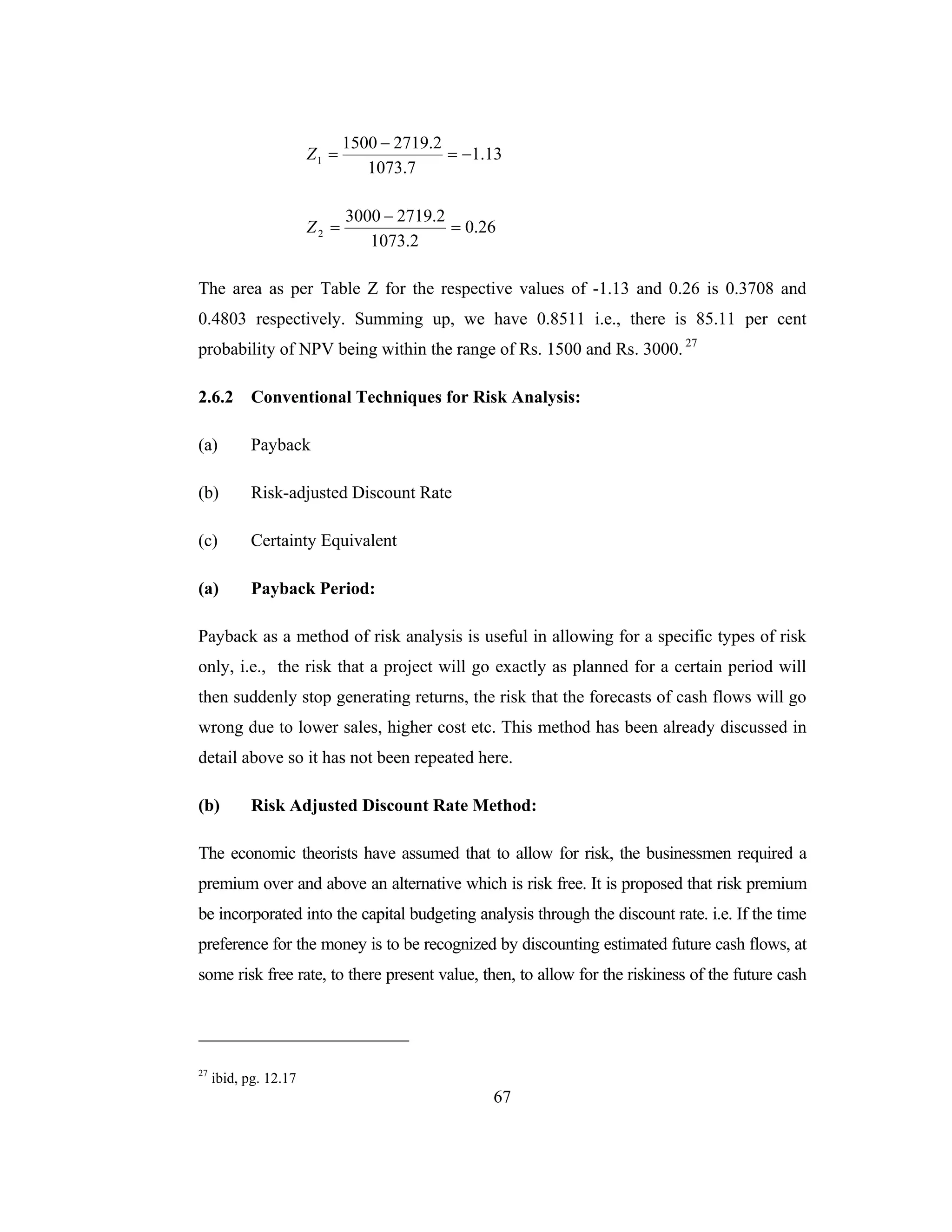 67
13.1
7.1073
2.27191500
1 −=
−
=Z
26.0
2.1073
2.27193000
2 =
−
=Z
The area as per Table Z for the respective values of -1.13 and 0.26 is 0.3708 and
0.4803 respectively. Summing up, we have 0.8511 i.e., there is 85.11 per cent
probability of NPV being within the range of Rs. 1500 and Rs. 3000. 27
2.6.2 Conventional Techniques for Risk Analysis:
(a) Payback
(b) Risk-adjusted Discount Rate
(c) Certainty Equivalent
(a) Payback Period:
Payback as a method of risk analysis is useful in allowing for a specific types of risk
only, i.e., the risk that a project will go exactly as planned for a certain period will
then suddenly stop generating returns, the risk that the forecasts of cash flows will go
wrong due to lower sales, higher cost etc. This method has been already discussed in
detail above so it has not been repeated here.
(b) Risk Adjusted Discount Rate Method:
The economic theorists have assumed that to allow for risk, the businessmen required a
premium over and above an alternative which is risk free. It is proposed that risk premium
be incorporated into the capital budgeting analysis through the discount rate. i.e. If the time
preference for the money is to be recognized by discounting estimated future cash flows, at
some risk free rate, to there present value, then, to allow for the riskiness of the future cash
27
ibid, pg. 12.17
 