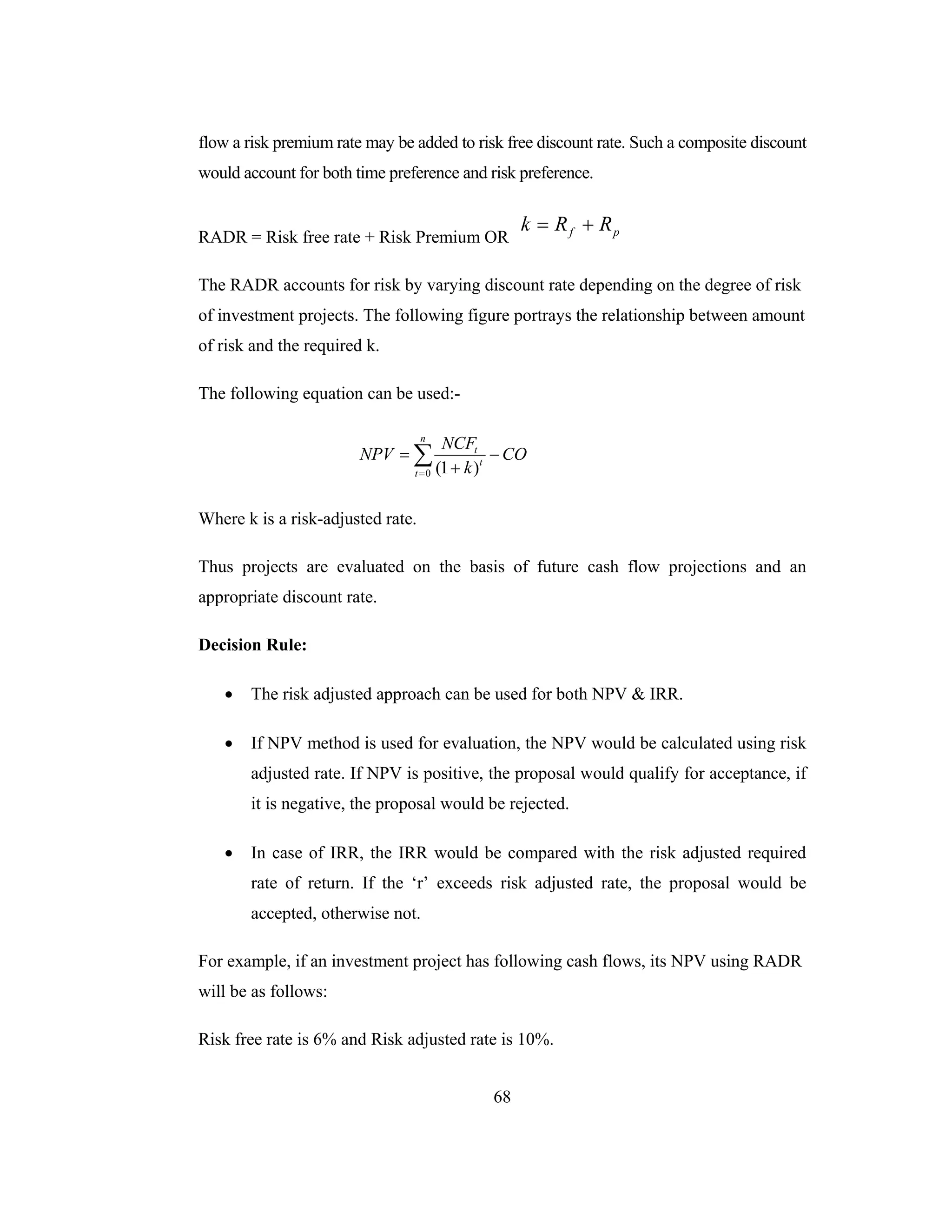 68
flow a risk premium rate may be added to risk free discount rate. Such a composite discount
would account for both time preference and risk preference.
RADR = Risk free rate + Risk Premium OR pf RRk +=
The RADR accounts for risk by varying discount rate depending on the degree of risk
of investment projects. The following figure portrays the relationship between amount
of risk and the required k.
The following equation can be used:-
CO
k
NCF
NPV
n
t
t
t
−
+
= ∑=0 )1(
Where k is a risk-adjusted rate.
Thus projects are evaluated on the basis of future cash flow projections and an
appropriate discount rate.
Decision Rule:
• The risk adjusted approach can be used for both NPV & IRR.
• If NPV method is used for evaluation, the NPV would be calculated using risk
adjusted rate. If NPV is positive, the proposal would qualify for acceptance, if
it is negative, the proposal would be rejected.
• In case of IRR, the IRR would be compared with the risk adjusted required
rate of return. If the ‘r’ exceeds risk adjusted rate, the proposal would be
accepted, otherwise not.
For example, if an investment project has following cash flows, its NPV using RADR
will be as follows:
Risk free rate is 6% and Risk adjusted rate is 10%.
 