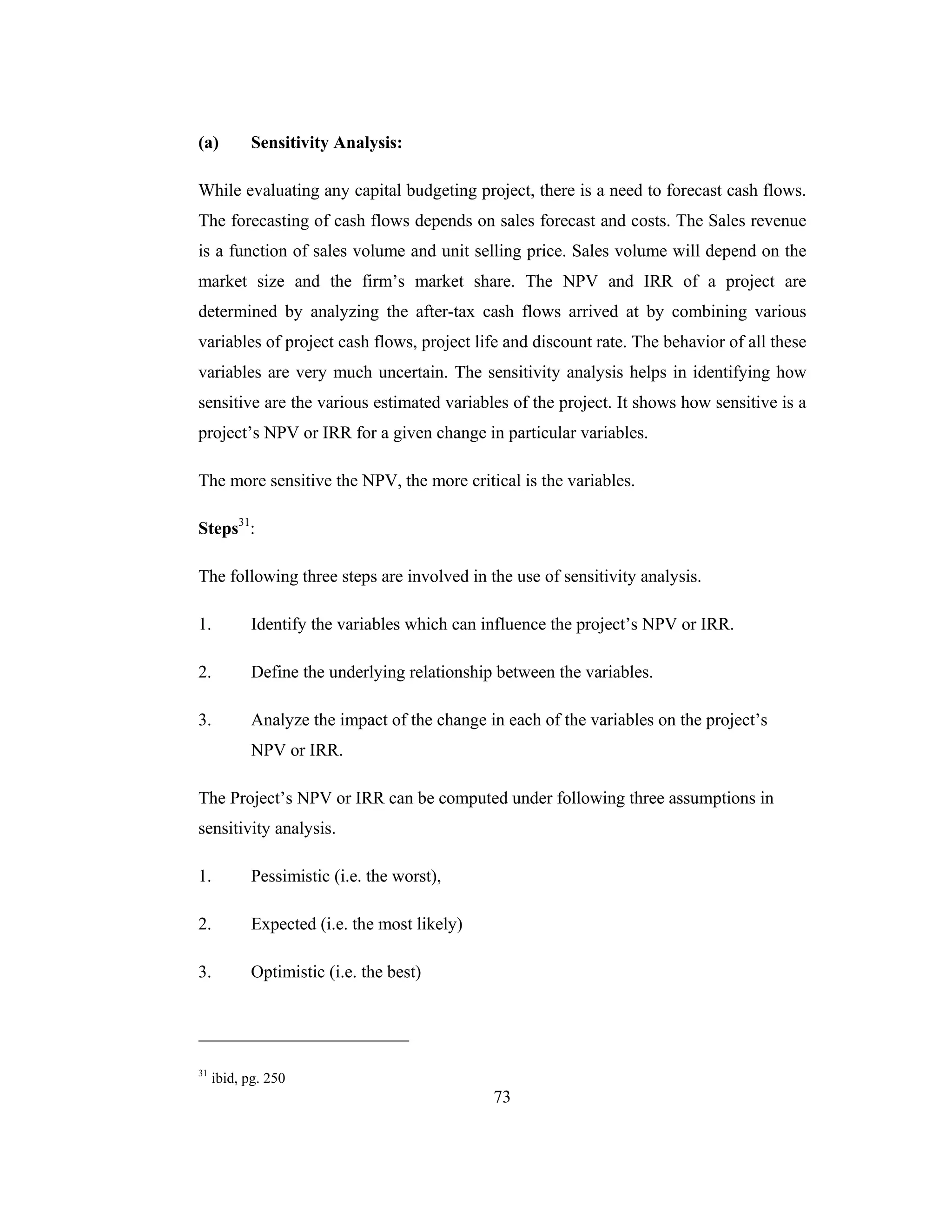 73
(a) Sensitivity Analysis:
While evaluating any capital budgeting project, there is a need to forecast cash flows.
The forecasting of cash flows depends on sales forecast and costs. The Sales revenue
is a function of sales volume and unit selling price. Sales volume will depend on the
market size and the firm’s market share. The NPV and IRR of a project are
determined by analyzing the after-tax cash flows arrived at by combining various
variables of project cash flows, project life and discount rate. The behavior of all these
variables are very much uncertain. The sensitivity analysis helps in identifying how
sensitive are the various estimated variables of the project. It shows how sensitive is a
project’s NPV or IRR for a given change in particular variables.
The more sensitive the NPV, the more critical is the variables.
Steps31
:
The following three steps are involved in the use of sensitivity analysis.
1. Identify the variables which can influence the project’s NPV or IRR.
2. Define the underlying relationship between the variables.
3. Analyze the impact of the change in each of the variables on the project’s
NPV or IRR.
The Project’s NPV or IRR can be computed under following three assumptions in
sensitivity analysis.
1. Pessimistic (i.e. the worst),
2. Expected (i.e. the most likely)
3. Optimistic (i.e. the best)
31
ibid, pg. 250
 
