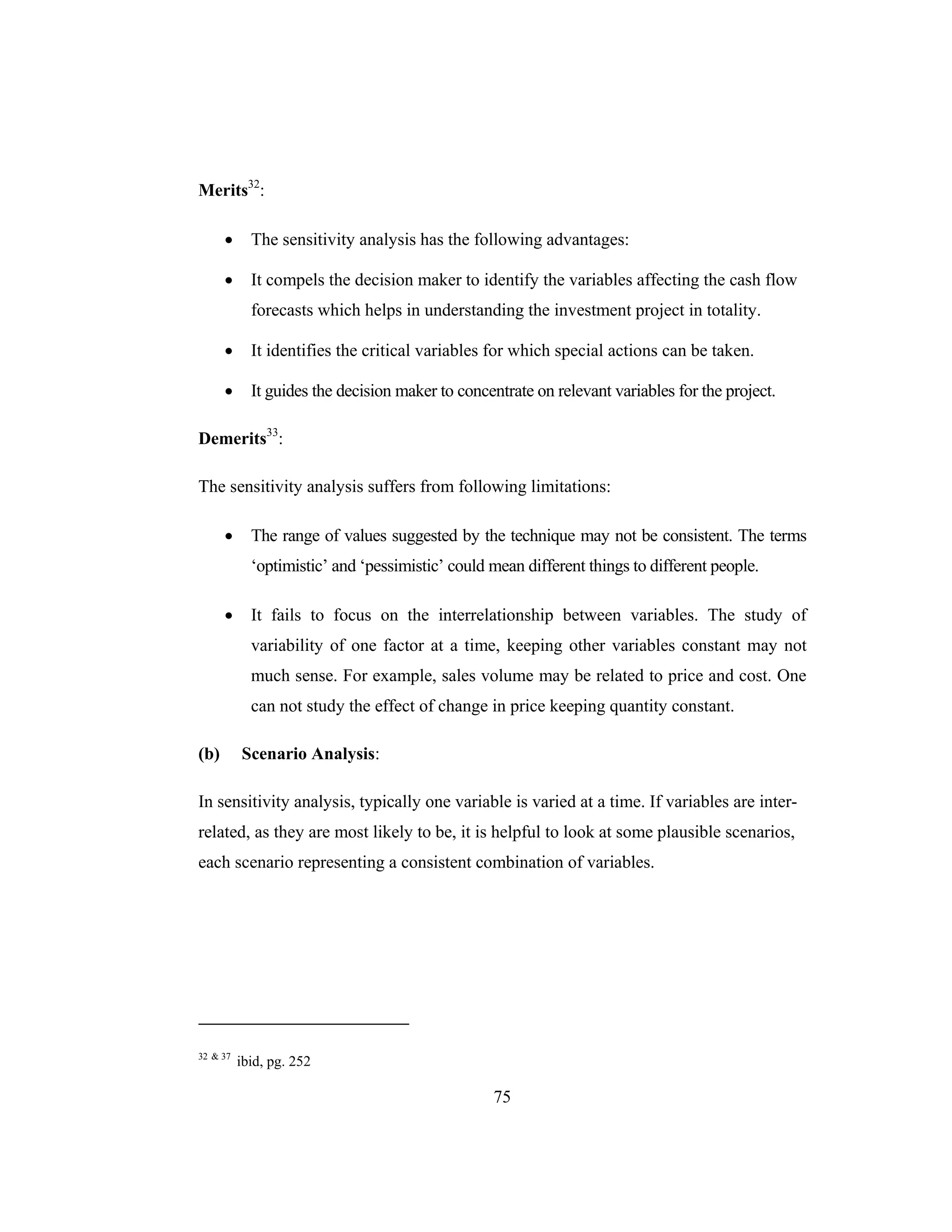 75
Merits32
:
• The sensitivity analysis has the following advantages:
• It compels the decision maker to identify the variables affecting the cash flow
forecasts which helps in understanding the investment project in totality.
• It identifies the critical variables for which special actions can be taken.
• It guides the decision maker to concentrate on relevant variables for the project.
Demerits33
:
The sensitivity analysis suffers from following limitations:
• The range of values suggested by the technique may not be consistent. The terms
‘optimistic’ and ‘pessimistic’ could mean different things to different people.
• It fails to focus on the interrelationship between variables. The study of
variability of one factor at a time, keeping other variables constant may not
much sense. For example, sales volume may be related to price and cost. One
can not study the effect of change in price keeping quantity constant.
(b) Scenario Analysis:
In sensitivity analysis, typically one variable is varied at a time. If variables are inter-
related, as they are most likely to be, it is helpful to look at some plausible scenarios,
each scenario representing a consistent combination of variables.
32 & 37
ibid, pg. 252
 