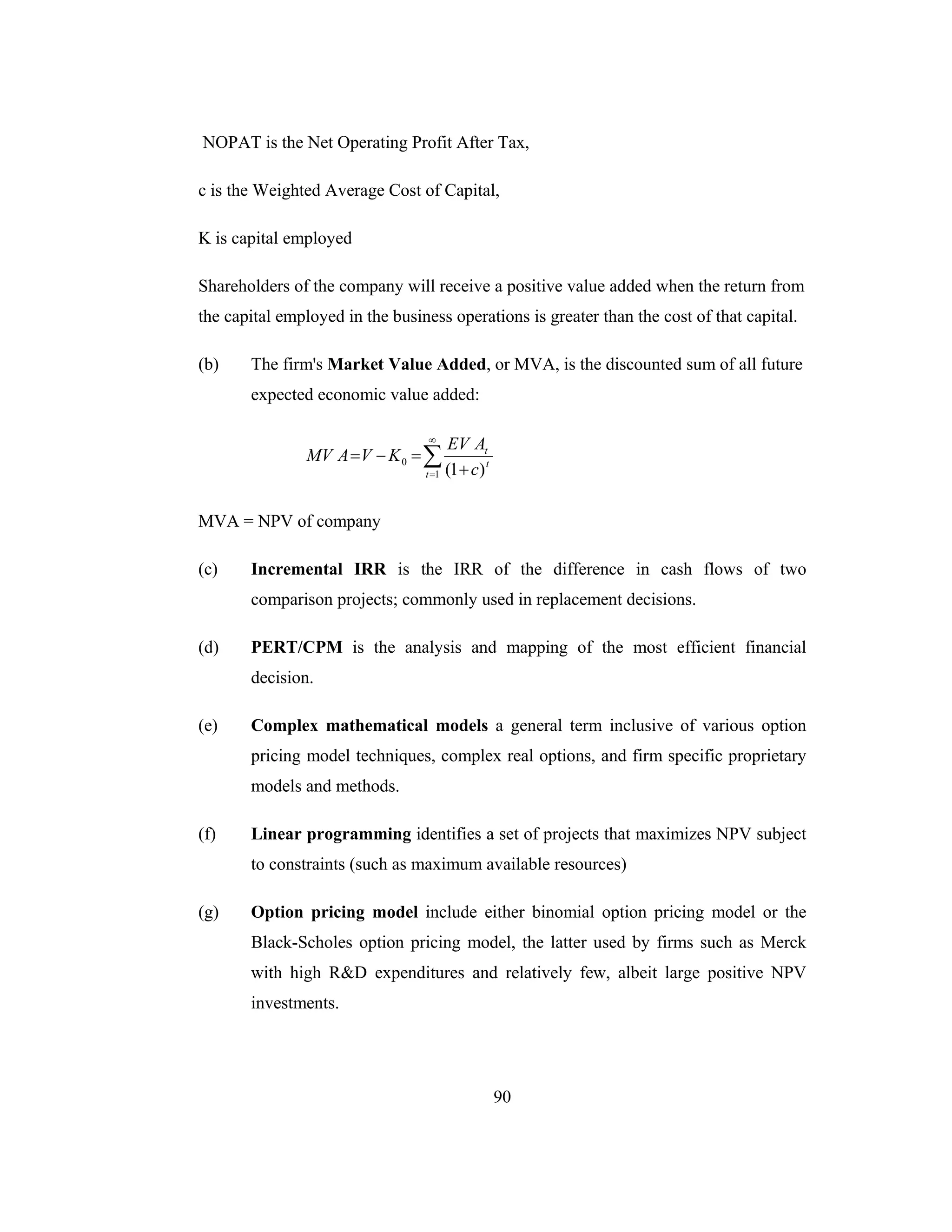 90
NOPAT is the Net Operating Profit After Tax,
c is the Weighted Average Cost of Capital,
K is capital employed
Shareholders of the company will receive a positive value added when the return from
the capital employed in the business operations is greater than the cost of that capital.
(b) The firm's Market Value Added, or MVA, is the discounted sum of all future
expected economic value added:
∑
∞
= +
=−=
1
0
)1(t
t
t
c
AEV
KVAMV
MVA = NPV of company
(c) Incremental IRR is the IRR of the difference in cash flows of two
comparison projects; commonly used in replacement decisions.
(d) PERT/CPM is the analysis and mapping of the most efficient financial
decision.
(e) Complex mathematical models a general term inclusive of various option
pricing model techniques, complex real options, and firm specific proprietary
models and methods.
(f) Linear programming identifies a set of projects that maximizes NPV subject
to constraints (such as maximum available resources)
(g) Option pricing model include either binomial option pricing model or the
Black-Scholes option pricing model, the latter used by firms such as Merck
with high R&D expenditures and relatively few, albeit large positive NPV
investments.
 