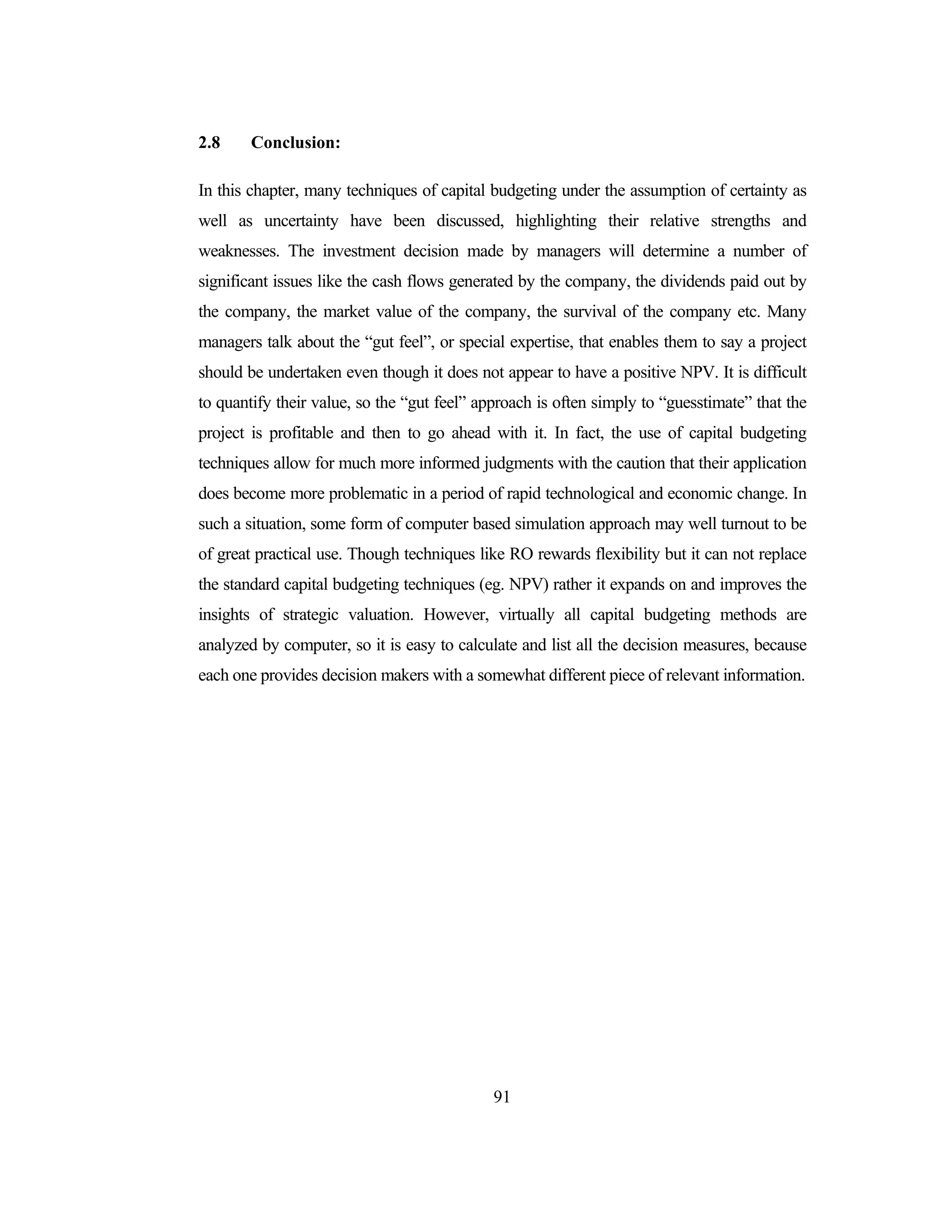 91
2.8 Conclusion:
In this chapter, many techniques of capital budgeting under the assumption of certainty as
well as uncertainty have been discussed, highlighting their relative strengths and
weaknesses. The investment decision made by managers will determine a number of
significant issues like the cash flows generated by the company, the dividends paid out by
the company, the market value of the company, the survival of the company etc. Many
managers talk about the “gut feel”, or special expertise, that enables them to say a project
should be undertaken even though it does not appear to have a positive NPV. It is difficult
to quantify their value, so the “gut feel” approach is often simply to “guesstimate” that the
project is profitable and then to go ahead with it. In fact, the use of capital budgeting
techniques allow for much more informed judgments with the caution that their application
does become more problematic in a period of rapid technological and economic change. In
such a situation, some form of computer based simulation approach may well turnout to be
of great practical use. Though techniques like RO rewards flexibility but it can not replace
the standard capital budgeting techniques (eg. NPV) rather it expands on and improves the
insights of strategic valuation. However, virtually all capital budgeting methods are
analyzed by computer, so it is easy to calculate and list all the decision measures, because
each one provides decision makers with a somewhat different piece of relevant information.
 