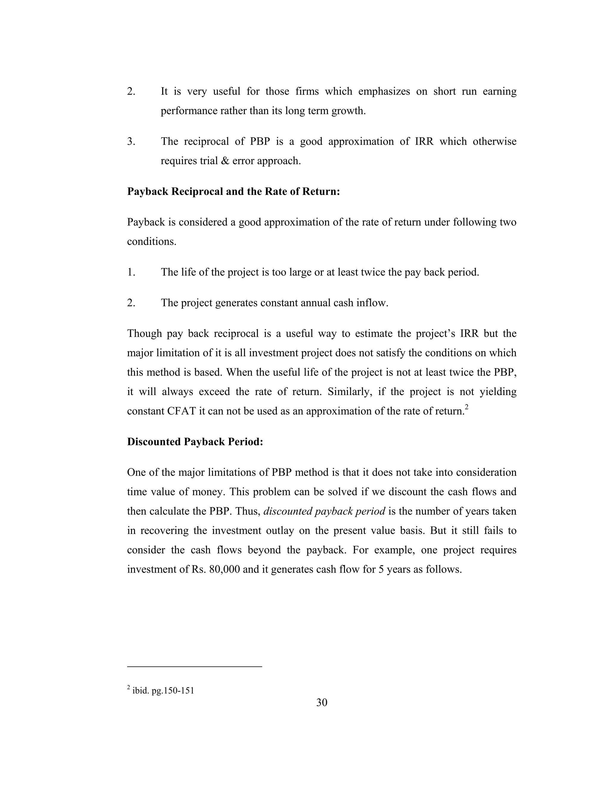30
2. It is very useful for those firms which emphasizes on short run earning
performance rather than its long term growth.
3. The reciprocal of PBP is a good approximation of IRR which otherwise
requires trial & error approach.
Payback Reciprocal and the Rate of Return:
Payback is considered a good approximation of the rate of return under following two
conditions.
1. The life of the project is too large or at least twice the pay back period.
2. The project generates constant annual cash inflow.
Though pay back reciprocal is a useful way to estimate the project’s IRR but the
major limitation of it is all investment project does not satisfy the conditions on which
this method is based. When the useful life of the project is not at least twice the PBP,
it will always exceed the rate of return. Similarly, if the project is not yielding
constant CFAT it can not be used as an approximation of the rate of return.2
Discounted Payback Period:
One of the major limitations of PBP method is that it does not take into consideration
time value of money. This problem can be solved if we discount the cash flows and
then calculate the PBP. Thus, discounted payback period is the number of years taken
in recovering the investment outlay on the present value basis. But it still fails to
consider the cash flows beyond the payback. For example, one project requires
investment of Rs. 80,000 and it generates cash flow for 5 years as follows.
2
ibid. pg.150-151
 