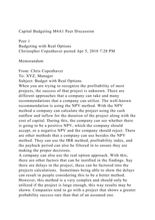 Capital Budgeting M4A1 Peer Discussion
Peer 1
Budgeting with Real Options
Christopher Copenhaver posted Apr 5, 2018 7:28 PM
Memorandum
From: Chris Copenhaver
To: XYZ, Manager
Subject: Budget with Real Options
When you are trying to recognize the profitability of most
projects, the success of that project is unknown. There are
different approaches that a company can take and many
recommendations that a company can utilize. The well-known
recommendation is using the NPV method. With the NPV
method a company can calculate the project using the cash
outflow and inflow for the duration of the project along with the
cost of capital. During this, the company can see whether there
is going to be a positive NPV, which the company should
accept, or a negative NPV and the company should reject. There
are other methods that a company can use besides the NPV
method. They can use the IRR method, profitability index, and
the payback period can also be filtered in to ensure they are
making the proper decisions.
A company can also use the real option approach. With this,
there are other factors that can be instilled in the findings. Say
there are delays in the project, these can be factored into the
projects calculations. Sometimes being able to show the delays
can result in people considering this to be a better method.
However, this method is a very complex and should only be
utilized if the project is large enough, this way results may be
shown. Companies tend to go with a project that shows a greater
probability success rate than that of an assumed one.
 