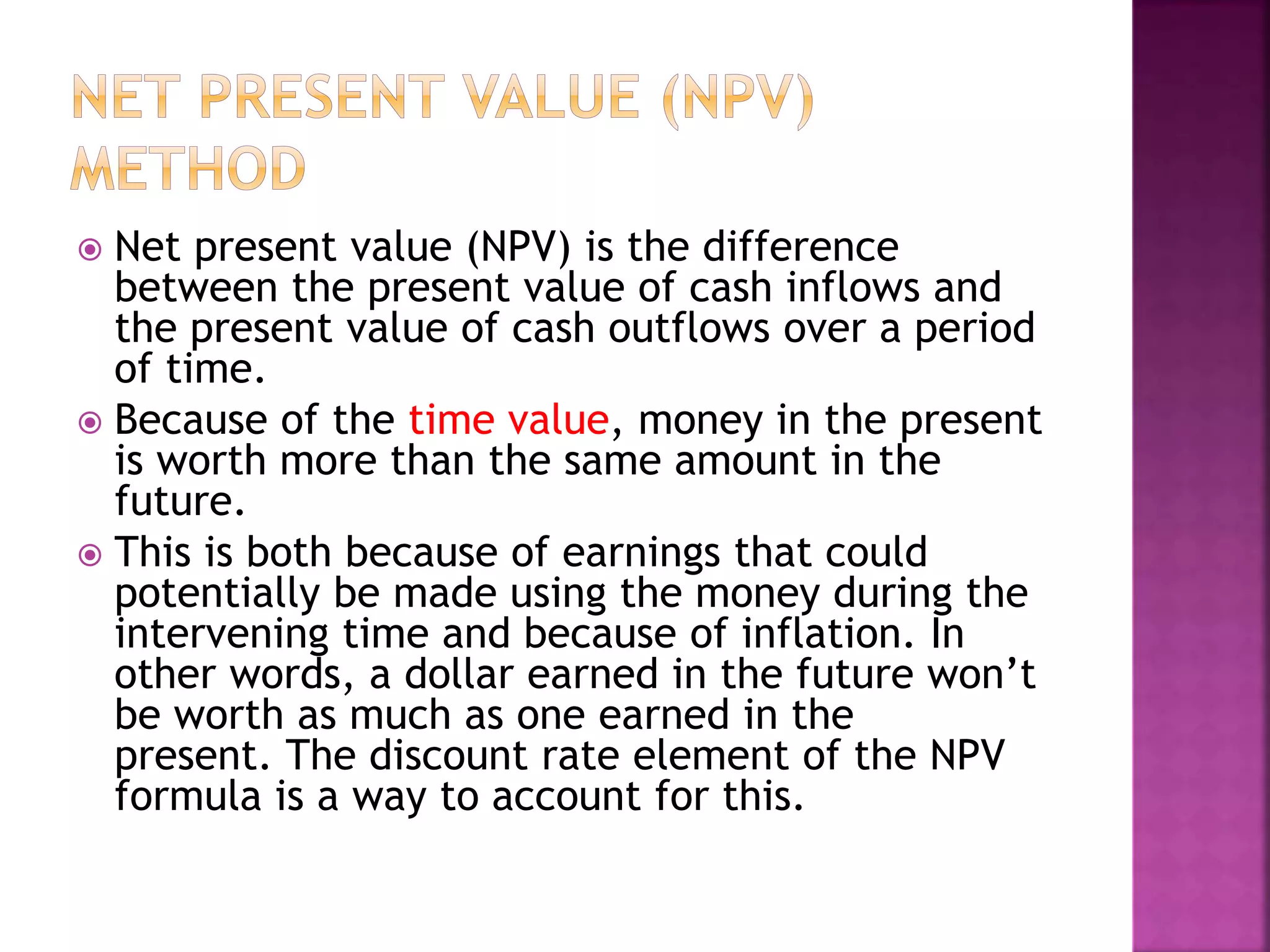  Net present value (NPV) is the difference
between the present value of cash inflows and
the present value of cash outflows over a period
of time.
 Because of the time value, money in the present
is worth more than the same amount in the
future.
 This is both because of earnings that could
potentially be made using the money during the
intervening time and because of inflation. In
other words, a dollar earned in the future won’t
be worth as much as one earned in the
present. The discount rate element of the NPV
formula is a way to account for this.
 