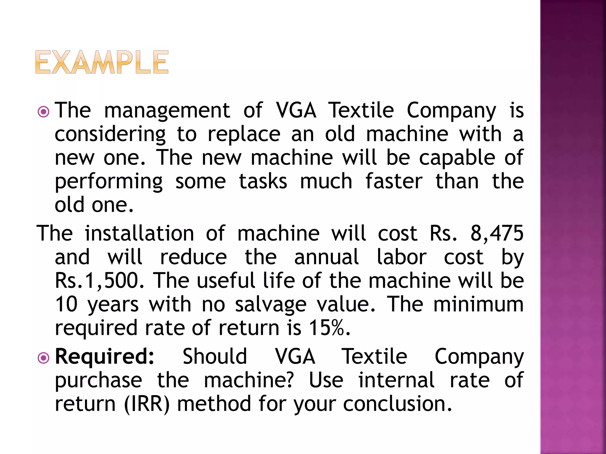  The management of VGA Textile Company is
considering to replace an old machine with a
new one. The new machine will be capable of
performing some tasks much faster than the
old one.
The installation of machine will cost Rs. 8,475
and will reduce the annual labor cost by
Rs.1,500. The useful life of the machine will be
10 years with no salvage value. The minimum
required rate of return is 15%.
 Required: Should VGA Textile Company
purchase the machine? Use internal rate of
return (IRR) method for your conclusion.
 