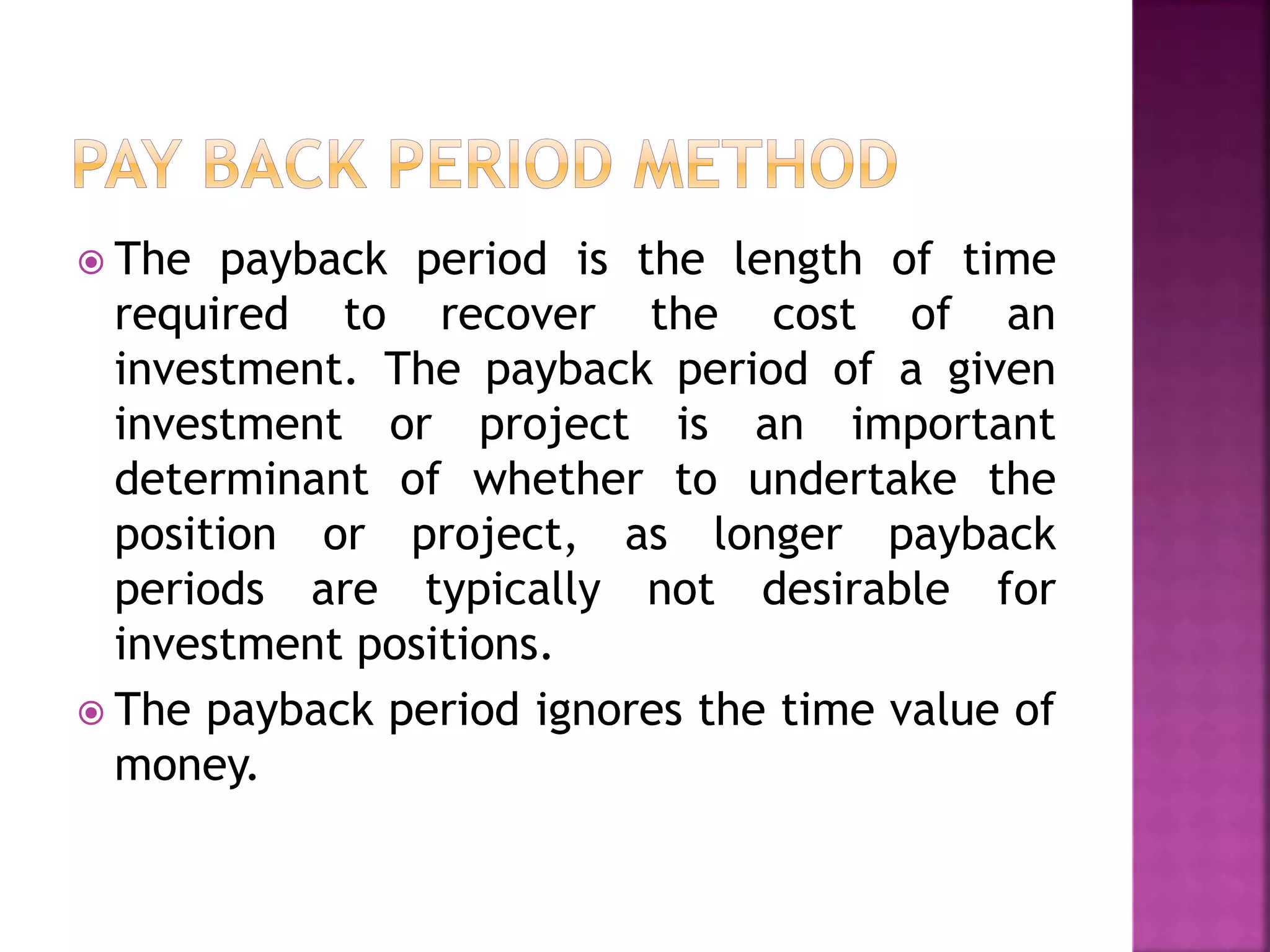  The payback period is the length of time
required to recover the cost of an
investment. The payback period of a given
investment or project is an important
determinant of whether to undertake the
position or project, as longer payback
periods are typically not desirable for
investment positions.
 The payback period ignores the time value of
money.
 