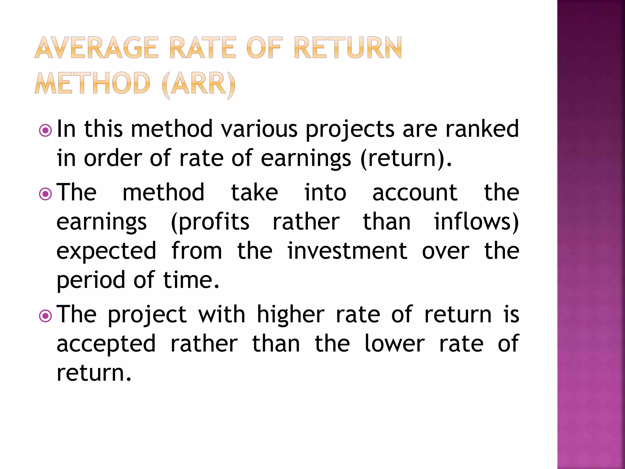  In this method various projects are ranked
in order of rate of earnings (return).
 The method take into account the
earnings (profits rather than inflows)
expected from the investment over the
period of time.
 The project with higher rate of return is
accepted rather than the lower rate of
return.
 