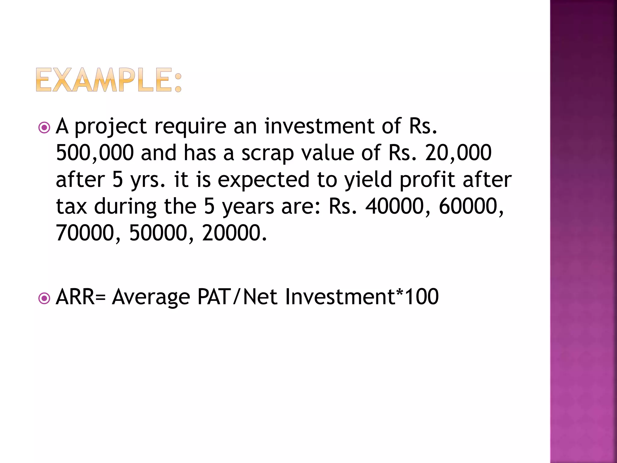  A project require an investment of Rs.
500,000 and has a scrap value of Rs. 20,000
after 5 yrs. it is expected to yield profit after
tax during the 5 years are: Rs. 40000, 60000,
70000, 50000, 20000.
 ARR= Average PAT/Net Investment*100
 