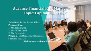 Advance Financial Risk Management
Topic: Capital Budgeting
Submitted To: Mr. Kashif Abbas
Presented by:
1. Mr. Adnan Khan
2. Ms. Aneha Zahid
3. Ms. Quratulain
Program: MS Management Sciences
Session: 2022-24
Riphah International University, QIE Lahore
 
