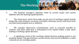 The Working Capital Decision
 The financial manager's attention shifts to current assets and current
liabilities with the...