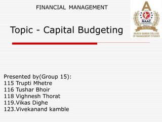 Topic - Capital Budgeting
Presented by(Group 15):
115 Trupti Mhetre
116 Tushar Bhoir
118 Vighnesh Thorat
119.Vikas Dighe
123.Vivekanand kamble
FINANCIAL MANAGEMENT
 