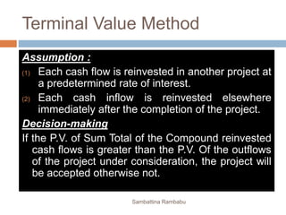 Terminal Value Method
Assumption :
(1) Each cash flow is reinvested in another project at
a predetermined rate of interest.
(2) Each cash inflow is reinvested elsewhere
immediately after the completion of the project.
Decision-making
If the P.V. of Sum Total of the Compound reinvested
cash flows is greater than the P.V. Of the outflows
of the project under consideration, the project will
be accepted otherwise not.
Sambattina Rambabu
 