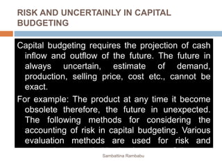 RISK AND UNCERTAINLY IN CAPITAL
BUDGETING
Capital budgeting requires the projection of cash
inflow and outflow of the future. The future in
always uncertain, estimate of demand,
production, selling price, cost etc., cannot be
exact.
For example: The product at any time it become
obsolete therefore, the future in unexpected.
The following methods for considering the
accounting of risk in capital budgeting. Various
evaluation methods are used for risk and
uncertainty in capital budgeting are as follows:Sambattina Rambabu
 