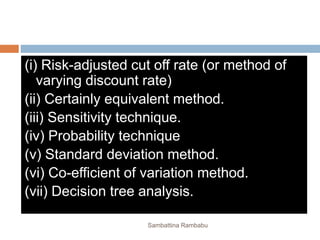 (i) Risk-adjusted cut off rate (or method of
varying discount rate)
(ii) Certainly equivalent method.
(iii) Sensitivity technique.
(iv) Probability technique
(v) Standard deviation method.
(vi) Co-efficient of variation method.
(vii) Decision tree analysis.
Sambattina Rambabu
 