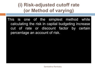 (i) Risk-adjusted cutoff rate
(or Method of varying)
This is one of the simplest method while
calculating the risk in capital budgeting increase
cut of rate or discount factor by certain
percentage an account of risk.
Sambattina Rambabu
 