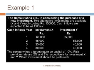 Example 1
The Ramakrishna Ltd., in considering the purchase of a
new investment. Two alternative investments are available
(X and Y) each costing Rs. 150000. Cash inflows are
expected to be as follows:
Cash Inflows Year Investment X Investment Y
Rs. Rs.
1 60,000 65,000
2 45,000 55,000
3 35,000 40,000
4 30,000 40,000
The company has a target return on capital of 10%. Risk
premium rate are 2% and 8% respectively for investment X
and Y. Which investment should be preferred?
Sambattina Rambabu
 