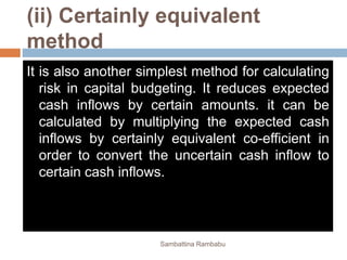 (ii) Certainly equivalent
method
It is also another simplest method for calculating
risk in capital budgeting. It reduces expected
cash inflows by certain amounts. it can be
calculated by multiplying the expected cash
inflows by certainly equivalent co-efficient in
order to convert the uncertain cash inflow to
certain cash inflows.
Sambattina Rambabu
 