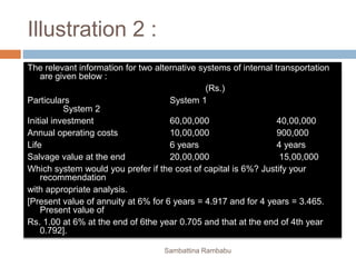 Illustration 2 :
The relevant information for two alternative systems of internal transportation
are given below :
(Rs.)
Particulars System 1
System 2
Initial investment 60,00,000 40,00,000
Annual operating costs 10,00,000 900,000
Life 6 years 4 years
Salvage value at the end 20,00,000 15,00,000
Which system would you prefer if the cost of capital is 6%? Justify your
recommendation
with appropriate analysis.
[Present value of annuity at 6% for 6 years = 4.917 and for 4 years = 3.465.
Present value of
Rs. 1.00 at 6% at the end of 6the year 0.705 and that at the end of 4th year
0.792].
Sambattina Rambabu
 