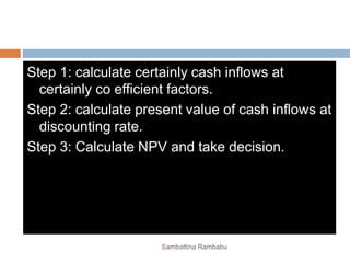 Step 1: calculate certainly cash inflows at
certainly co efficient factors.
Step 2: calculate present value of cash inflows at
discounting rate.
Step 3: Calculate NPV and take decision.
Sambattina Rambabu
 