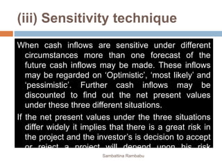 (iii) Sensitivity technique
When cash inflows are sensitive under different
circumstances more than one forecast of the
future cash inflows may be made. These inflows
may be regarded on ‘Optimistic’, ‘most likely’ and
‘pessimistic’. Further cash inflows may be
discounted to find out the net present values
under these three different situations.
If the net present values under the three situations
differ widely it implies that there is a great risk in
the project and the investor’s is decision to accept
or reject a project will depend upon his risk
bearing activities. Sambattina Rambabu
 