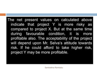 The net present values on calculated above
indicate that project Y is more risky as
compared to project X. But at the same time
during favourable condition, it is more
profitable also. The acceptability of the project
will depend upon Mr. Selva’s attitude towards
risk. If he could afford to take higher risk,
project Y may be more profitable.
Sambattina Rambabu
 