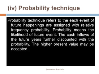(iv) Probability technique
Probability technique refers to the each event of
future happenings are assigned with relative
frequency probability. Probability means the
likelihood of future event. The cash inflows of
the future years further discounted with the
probability. The higher present value may be
accepted.
Sambattina Rambabu
 