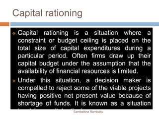 Capital rationing
 Capital rationing is a situation where a
constraint or budget ceiling is placed on the
total size of capital expenditures during a
particular period. Often firms draw up their
capital budget under the assumption that the
availability of financial resources is limited.
 Under this situation, a decision maker is
compelled to reject some of the viable projects
having positive net present value because of
shortage of funds. It is known as a situation
involving capital rationingSambattina Rambabu
 