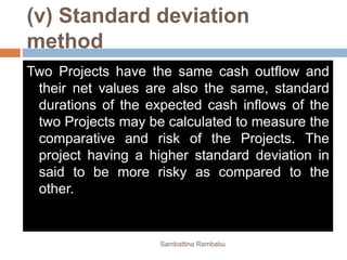 (v) Standard deviation
method
Two Projects have the same cash outflow and
their net values are also the same, standard
durations of the expected cash inflows of the
two Projects may be calculated to measure the
comparative and risk of the Projects. The
project having a higher standard deviation in
said to be more risky as compared to the
other.
Sambattina Rambabu
 