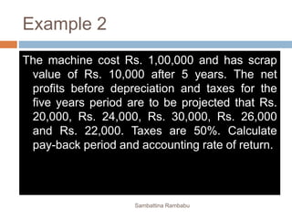 Example 2
The machine cost Rs. 1,00,000 and has scrap
value of Rs. 10,000 after 5 years. The net
profits before depreciation and taxes for the
five years period are to be projected that Rs.
20,000, Rs. 24,000, Rs. 30,000, Rs. 26,000
and Rs. 22,000. Taxes are 50%. Calculate
pay-back period and accounting rate of return.
Sambattina Rambabu
 
