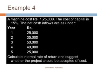 Example 4
A machine cost Rs. 1,25,000. The cost of capital is
15%. The net cash inflows are as under:
Year Rs.
1 25,000
2 35,000
3 50,000
4 40,000
5 25,000
Calculate internal rate of return and suggest
whether the project should be accepted of cost.
Sambattina Rambabu
 