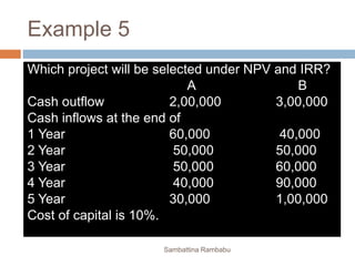 Example 5
Which project will be selected under NPV and IRR?
A B
Cash outflow 2,00,000 3,00,000
Cash inflows at the end of
1 Year 60,000 40,000
2 Year 50,000 50,000
3 Year 50,000 60,000
4 Year 40,000 90,000
5 Year 30,000 1,00,000
Cost of capital is 10%.
Sambattina Rambabu
 
