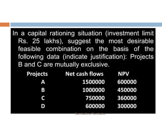 In a capital rationing situation (investment limit
Rs. 25 lakhs), suggest the most desirable
feasible combination on the basis of the
following data (indicate justification): Projects
B and C are mutually exclusive.
Projects Net cash flows NPV
A 1500000 600000
B 1000000 450000
C 750000 360000
D 600000 300000
Sambattina Rambabu
 