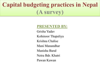 Capital budgeting practices in Nepal
            (A survey)

             PRESENTED BY:
             Grisha Yadav
             Kohinoor Thapaliya
             Krishna Chalise
             Mani Manandhar
             Manisha Baral
             Netra Bdr. Khatri
             Pawan Kawan
 