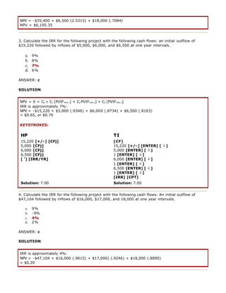 NPV = -$35,400 + $6,500 (2.5313) + $18,000 (.7084)
NPV = $6,195.35
3. Calculate the IRR for the following project with the following cash flows: an initial outflow of
$15,220 followed by inflows of $5,000, $6,000, and $6,500 at one year intervals.
a. 9%
b. 8%
c. 7%
d. 6%
ANSWER: c
SOLUTION:
NPV = 0 = C0 + C1 [PVIFIRR,1] + C2 PVIFIRR,2] + C3 [PVIFIRR,3]
IRR is approximately 7%:
NPV = -$15,220 + $5,000 (.9346) + $6,000 (.8734) + $6,500 (.8163)
= $0.65, or $0.70
KEYSTROKES:
HP TI
15,220 [+/-] [CFj]
5,000 [CFj]
6,000 [CFj]
6,500 [CFj]
[ '] [IRR/YR]
[CF]
15,220 [+/-] [ENTER] [ ò]
5,000 [ENTER] [ ò]
1 [ENTER] [ ò]
6,000 [ENTER] [ ò]
1 [ENTER] [ ò]
6,500 [ENTER] [ ò]
1 [ENTER] [ ò]
[IRR] [CPT]
Solution: 7.00 Solution: 7.00
4. Calculate the IRR for the following project with the following cash flows: An initial outflow of
$47,104 followed by inflows of $16,000, $17,000, and 18,000 at one year intervals.
a. 9%
b. -9%
c. 4%
d. 2%
ANSWER: c
SOLUTION:
IRR is approximately 4%:
NPV = -$47,104 + $16,000 (.9615) + $17,000) (.9246) + $18,000 (.8890)
= $0.20
 