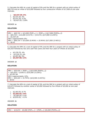 5. Calculate the NPV at a cost of capital of 9% and the IRR for a project with an initial outlay of
$69,724 and an inflow of $15,000 followed by four consecutive inflows of $17,000 at one-year
intervals.
a. -$5,437.29; 6%
b. $5,437.29; 4%
c. $5,437.29; 4.2%
d. -$5,427.29; 3.39%
ANSWER: a
SOLUTION:
NPV = -$69,724 + $15,000 [PVIF9%,1] + [PVIF9%,1] ($17,000 [PVIFA9%,4])
= -$69,724 + $15,000 (0.9174) + (0.9174) {$17,000 (3.2397)}
= -$5,437.29
IRR is approximately 6%:
NPV = -$69,724 + $15,000 (0.9434) + (0.9434) ($17,000 (3.4651))
= -$0.42
6. Calculate the NPV at a cost of capital of 9% and the IRR for a project with an initial outlay of
$25,424 followed by two zero cash flow years and then four years of inflows at $10,500.
a. $3,239.70; 4%
b. -$3,239.70; 6%
c. $3,207.98; 9%
d. $3,207.98; 12%
ANSWER: d
SOLUTION:
NPV = -$25,424 + [PVIF9%,2] ($10,500 [PVIFA9%,4])
= -$25,424 + (0.8417) {$10,500 (3.2397)}
= $3,207.98
IRR is approximately 12%:
NPV = -$25,424 + (0.7972) {$10,500 (3.0373)}
= $0.02
7. Calculate the NPV at a cost of capital of 9% and the IRR for a project with an initial outlay of
$10,672 followed by another outlay of $5,000 followed by five inflows of $5,000 at one-year
intervals.
a. $2,583.05; 8.7%
b. $2,583.05; 14%
c. -$2,583.05; 4.2%
d. $2,835.05; -4.2%
ANSWER: b
SOLUTION:
NPV = -$10,672 - $5,000 [PVIF9%,1] + [PVIF9%,1] {$5,000 [PVIFA9%,5]}
 
