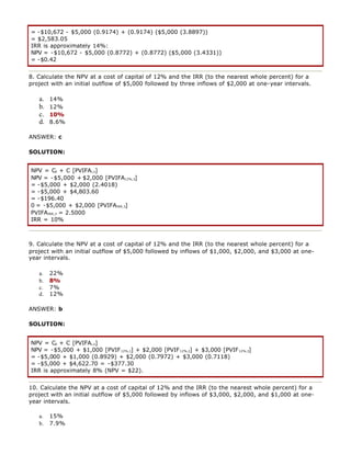 = -$10,672 - $5,000 (0.9174) + (0.9174) ($5,000 (3.8897))
= $2,583.05
IRR is approximately 14%:
NPV = -$10,672 - $5,000 (0.8772) + (0.8772) ($5,000 (3.4331))
= -$0.42
8. Calculate the NPV at a cost of capital of 12% and the IRR (to the nearest whole percent) for a
project with an initial outflow of $5,000 followed by three inflows of $2,000 at one-year intervals.
a. 14%
b. 12%
c. 10%
d. 8.6%
ANSWER: c
SOLUTION:
NPV = C0 + C [PVIFAi,n]
NPV = -$5,000 + $2,000 [PVIFA12%,3]
= -$5,000 + $2,000 (2.4018)
= -$5,000 + $4,803.60
= -$196.40
0 = -$5,000 + $2,000 [PVIFAIRR,3]
PVIFAIRR,3 = 2.5000
IRR = 10%
9. Calculate the NPV at a cost of capital of 12% and the IRR (to the nearest whole percent) for a
project with an initial outflow of $5,000 followed by inflows of $1,000, $2,000, and $3,000 at one-
year intervals.
a. 22%
b. 8%
c. 7%
d. 12%
ANSWER: b
SOLUTION:
NPV = C0 + C [PVIFAi,n]
NPV = -$5,000 + $1,000 [PVIF12%,1] + $2,000 [PVIF12%,2] + $3,000 [PVIF12%,3]
= -$5,000 + $1,000 (0.8929) + $2,000 (0.7972) + $3,000 (0.7118)
= -$5,000 + $4,622.70 = -$377.30
IRR is approximately 8% (NPV = $22).
10. Calculate the NPV at a cost of capital of 12% and the IRR (to the nearest whole percent) for a
project with an initial outflow of $5,000 followed by inflows of $3,000, $2,000, and $1,000 at one-
year intervals.
a. 15%
b. 7.9%
 