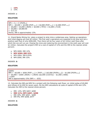 c. 12%
d. 10%
ANSWER: c
SOLUTION:
NPV = C0 + C [PVIFAi,n]
NPV = -$5,000 + $3,000 [PVIF12%,1] + $2,000 [PVIF12%,2] + $1,000 [PVIF12%,3]
= -$5,000 + $3,000 (.8929) + $2,000 (.7972) + $1,000 (.7118)
= -$5,000 + $4,984.90
= -$15.10
Hence, IRR is approximately 12%.
11. Grand Banks Mining Inc. plans a project to strip mine a wilderness area. Setting up operations
and initial digging will cost $5 million. The first year's operations are expected to be slow and net a
positive cash flow of only $500,000. Then there will be four years of $2 million cash flows after
which the ore will run out. Closing the mine and restoring the environment in the sixth year will cost
$1 million. Calculate the project's NPV at a cost of capital of 12% and the IRR to the nearest whole
percent.
a. NPV $500; IRR 12%
b. NPV $364; IRR 15%
c. NPV $364; IRR 8.93%
d. NPV $500; IRR 15%
ANSWER: b
SOLUTION:
($000)
NPV = -$5,000 + $500 [PVIF12%,1] + [PVIF12%,1] {$2,000 [PVIFA12%,4]} - $1,000 [PVIFA12%,6]
= -$5,000 + $500 (.8929) + (.8929) {$2,000 (3.0373)} - $1,000 (.5066)
= $364
IRR is approximately 15% (NPV = -$32).
12. Calculate the IRR and NPV for a project with the following cash flows: an initial outlay of $5,000
and inflows of $1,050 for seven years. Do the NPV calculations at costs of capital of 8% and 12%.
Calculate the IRR to the nearest whole percent.
a. IRR: 12%; NPV $467, $208
b. IRR 11%; NPV $467, -$208
c. IRR 10%; NPV $467, -$208
d. IRR 9%; NPV $208, $477
ANSWER: b
SOLUTION:
 