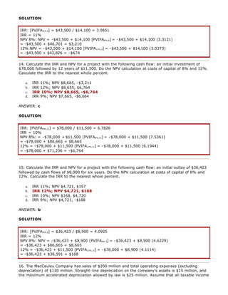 SOLUTION:
IRR: [PVIFAIRR,4] = $43,500 / $14,100 = 3.0851
IRR = 11%
NPV 8%: NPV = -$43,500 + $14,100 [PVIFA8%,4] = -$43,500 + $14,100 (3.3121)
= -$43,500 + $46,701 = $3,210
12% NPV = -$43,500 + $14,100 [PVIFA12%,4] = -$43,500 + $14,100 (3.0373)
= -$43,500 + $42,826 = -$674
14. Calculate the IRR and NPV for a project with the following cash flow: an initial investment of
$78,000 followed by 12 years of $11,500. Do the NPV calculation at costs of capital of 8% and 12%.
Calculate the IRR to the nearest whole percent.
a. IRR 11%; NPV $8,665, -$3,211
b. IRR 12%; NPV $8,655, $6,764
c. IRR 10%; NPV $8,665, -$6,764
d. IRR 9%; NPV $7,665, -$6,664
ANSWER: c
SOLUTION:
IRR: [PVIFAIRR,12] = $78,000 / $11,500 = 6.7826
IRR = 10%
NPV 8%: = -$78,000 + $11,500 [PVIFA8%,12] = -$78,000 + $11,500 (7.5361)
= -$78,000 + $86,665 = $8,665
12% = -$78,000 + $11,500 [PVIFA12%,12] = -$78,000 + $11,500 (6.1944)
= -$78,000 + $71,236 = -$6,764
15. Calculate the IRR and NPV for a project with the following cash flow: an initial outlay of $36,423
followed by cash flows of $8,900 for six years. Do the NPV calculation at costs of capital of 8% and
12%. Calculate the IRR to the nearest whole percent.
a. IRR 11%; NPV $4,721, $157
b. IRR 12%; NPV $4,721, $168
c. IRR 10%; NPV $168, $4,720
d. IRR 9%; NPV $4,721, -$168
ANSWER: b
SOLUTION:
IRR: [PVIFAIRR,6] = $36,423 / $8,900 = 4.0925
IRR = 12%
NPV 8%: NPV = -$36,423 + $8,900 [PVIFA8%,6] = -$36,423 + $8,900 (4.6229)
= -$36,423 + $86,665 = $8,665
12% = -$36,423 + $11,500 [PVIFA12%,12] = -$78,000 + $8,900 (4.1114)
= -$36,423 + $36,591 = $168
16. The MacCauley Company has sales of $200 million and total operating expenses (excluding
depreciation) of $130 million. Straight-line depreciation on the company's assets is $15 million, and
the maximum accelerated depreciation allowed by law is $25 million. Assume that all taxable income
 