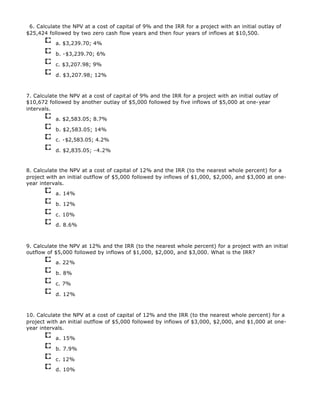 6. Calculate the NPV at a cost of capital of 9% and the IRR for a project with an initial outlay of
$25,424 followed by two zero cash flow years and then four years of inflows at $10,500.
a. $3,239.70; 4%
b. -$3,239.70; 6%
c. $3,207.98; 9%
d. $3,207.98; 12%
7. Calculate the NPV at a cost of capital of 9% and the IRR for a project with an initial outlay of
$10,672 followed by another outlay of $5,000 followed by five inflows of $5,000 at one-year
intervals.
a. $2,583.05; 8.7%
b. $2,583.05; 14%
c. -$2,583.05; 4.2%
d. $2,835.05; -4.2%
8. Calculate the NPV at a cost of capital of 12% and the IRR (to the nearest whole percent) for a
project with an initial outflow of $5,000 followed by inflows of $1,000, $2,000, and $3,000 at one-
year intervals.
a. 14%
b. 12%
c. 10%
d. 8.6%
9. Calculate the NPV at 12% and the IRR (to the nearest whole percent) for a project with an initial
outflow of $5,000 followed by inflows of $1,000, $2,000, and $3,000. What is the IRR?
a. 22%
b. 8%
c. 7%
d. 12%
10. Calculate the NPV at a cost of capital of 12% and the IRR (to the nearest whole percent) for a
project with an initial outflow of $5,000 followed by inflows of $3,000, $2,000, and $1,000 at one-
year intervals.
a. 15%
b. 7.9%
c. 12%
d. 10%
 