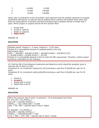 3 +10,000 +5,000
4 +5,000 +40,000
5 +5,000 +40,000
Valley uses a combination of the net present value approach and the payback approach to evaluate
investment alternatives. It requires that all projects have a positive net present value when cash
flows are discounted at 10 percent and that all projects have a payback period no longer than 3
years. Which project or projects should the firm accept? Why?
a. Accept both.
b. Accept A, reject B.
c. Reject A, accept B.
d. Reject both.
ANSWER: d
SOLUTION:
Payback period: Project A = 3 years; Project B = 3.152 years
Project B is unacceptable because its payback period is too long.
Net present value:
NPVA = -$50,000 + $20,000 (0.909) + $20,000 (0.826) + $10,000 (0.751)
+ $5,000 (0.683) + $5,000 (0.621) = -$1,270
Project A is unacceptable because it fails to meet the NPV requirement. Therefore, neither project
should be undertaken by the company.
22. Find the IRR of the following investments and determine which should be accepted, given a
required rate of return of 10%:
Investment A: An investment costing $31,140 promising a cash flow of $3,000 per year for 15
years.
Investment B: An investment costing $46,000 promising a cash flow of $6,000 per year for 20
years.
a. Accept A.
b. Accept B.
c. Accept both A and B.
d. Reject both A and B.
ANSWER: b
SOLUTION:
IRR is the discount rate at which: Investment = PV of Anticipated Cash Flows
A: $31,140 = (C) (PVIFAIRR,n)
$31,140 = ($3,000) (PVIFAIRR,n)
PVIFAIRR,N = $31,140/$3,000 = 10.380
IRRA = 5%: IRR < required rate of return: Reject
B. $46,000 = (C) (PVIFAIRR,n)
$46,000 = ($6,000) (PVIFAIRR,n)
PVIFAIRR,N = $46,000/$6,000 = 7.667
11% < IRRB < 12%: IRR > required rate of return: Accept
 