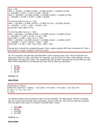 At k = 8%
NPVA = -25,000 + (2,000) (0.926) + (2,000) (0.857) + (35,000) (0.794)
= -$25,000 + 1,852 + 1,714 +27,790 = $6,356
NPVA = -$25,000 + (21,000) (0.926) + (10,000) (0.857) + (2,000) (0.794)
= -$25,000 + 19,446 + 8,570 + 1,588 = $4,604
To find the IRR of A, try k = 17%:
NPV = -$25,000 + (2,000) (0.855) + (2,000) (0.731) + (35,000) (0.624)
= -$25,000 + 1,710 + 1,462 + 21,840 = $12
Since NPV 0%, IRRA 17%.
To find the IRR of B, try k = 22%
NPV = -$25,000 + (21,000) (0.820) + (10,000) (0.672) + (2,000) (0.551)
= -$25,000 + 17,220 + 6,720 + 1,102 = $42
Since NPV > 0, IRR > 22%, Try K = 23%:
NPV = -$25,000 + (21,000) (0.813) + (10,000) (0.661) + (2,000) (0.537)
= -$25,000 + 17,073 + 6,610 + 1,074 = -$243
Since NPV < 0, IRR < 23%. Thus, 22% < IRR < 23%
Investment A should be accepted because it has a higher positive NPV than Investment B. Thus, it
will result in a larger increase in the firm's value.
25. An investment will generate $30,000,000 in sales revenues each year. Annual expenses will
equal $10 million for labor, $8 million for materials, and $6 million for other cash expenses. Annual
depreciation will equal $2 million. The marginal tax rate is 40%. Calculate the annual after-tax cash
flow of the investment by converting each item into its after-tax equivalent.
a. $3.6M
b. $4.4M
c. $4.8M
d. $6.1M
ANSWER: b
SOLUTION:
All figures in millions.
After Tax Cash Flow = ($30)(1 - 0.4)-(10)(1- 0.4)-(8)(1 - 0.4)-(6)(1 - 0.4)-(2)(-0.4)
= $18 - 6 - 4.8 - 3.6 + 0.8
= $4.4
26. Nethers Plastics has purchased a light truck for $30,000. The depreciation method is straight-
line for 5 years (with the half-year convention). Given a 40% tax rate, find the after-tax proceeds
from the sale of the truck if it is sold for $10,000 after 3 years.
a. $12,000
b. $8,000
c. $10,000
d. $11,800
ANSWER: a
SOLUTION:
 