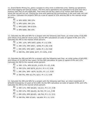 11. Grand Banks Mining Inc. plans a project to strip mine a wilderness area. Setting up operations
and initial digging will cost $5 million. The first year's operations are expected to be slow and net a
positive cash flow of only $500,000. Then there will be four years of $2 million cash flows after
which the ore will run out. Closing the mine and restoring the environment in the sixth year will cost
$1 million. Calculate the project's NPV at a cost of capital of 12% and the IRR to the nearest whole
percent.
a. NPV $500; IRR 12%
b. NPV $364; IRR 15%
c. NPV $364; IRR 8.93%
d. NPV $500; IRR 15%
12. Calculate the IRR and NPV for a project with the following cash flows: an initial outlay of $5,000
and inflows of $1,050 for seven years. Do the NPV calculations at costs of capital of 8% and 12%.
Calculate the IRR to the nearest whole percent.
a. IRR: 12%; NPV $467, $208; PI 1.9, 0.96
b. IRR 11%; NPV $467, -$208; PI 1.09, 0.96
c. IRR 10%; NPV $467, -$208; PI 1.19, 0.86
d. IRR 9%; NPV $208, $477; PI 110%, 0.92
13. Calculate the IRR and NPV for a project with the following cash flow: an initial outlay of $43,500
and inflows of 14,100 for four years. Do the NPV calculation at costs of capital of 8% and 12%.
Calculate the IRR to the nearest whole percent.
a. IRR: 11%; NPV $3,201, $-674; PI 1.07, 0.98
b. IRR 12%; NPV $674, $3,211; PI 1.17, 0.98
c. IRR 10%; NPV -$674, $3,201; PI 1.17, 0.92
d. IRR 9%; NPV $2,374, $211; PI 1.17, 0.98
14. Calculate the IRR and NPV for a project with the following cash flow: an initial investment of
$78,000 followed by 12 years of $11,500. Do the NPV calculation at costs of capital of 8% and 12%.
Calculate the IRR to the nearest whole percent.
a. IRR 11%; NPV $8,665, -$3,211; PI 1.17, 0.98
b. IRR 12%; NPV $8,655, $6,764; PI 1.11, 0.98
c. IRR 10%; NPV $8,665, -$6,764; PI 1.11, 0.91
d. IRR 9%; NPV $7,665, -$6,664; PI 1.11, 0.91
 