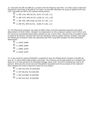 15. Calculate the IRR and NPV for a project with the following cash flow: an initial outlay of $36,423
followed by cash flows of $8,900 for six years. Do the NPV calculation at costs of capital of 8% and
12%. Calculate the IRR to the nearest whole percent.
a. IRR 11%; NPV $4,721, $157; PI 1.00, 1.12
b. IRR 12%; NPV $4,721, $168; PI 1.13, 1.00
c. IRR 10%; NPV $168, $4,720; PI 1.00, 1.12
d. IRR 9%; NPV $4,721, -$168; PI 1.00, 1.12
16. The MacCauley Company has sales of $200 million and total operating expenses (excluding
depreciation) of $130 million. Straight-line depreciation on the company's assets is $15 million, and
the maximum accelerated depreciation allowed by law is $25 million. Assume that all taxable income
is taxed at 40 percent. Assume also that net operating working capital remains constant. Calculate
the MacCauley Company's after-tax operating cash flow using both straight-line and accelerated
depreciation.
a. $22M; $48M
b. $38M; $48M
c. $48M; $52M
d. $52M; $37M
17. A new machine costing $100,000 is expected to save the McKaig Brick Company $15,000 per
year for 12 years before depreciation and taxes. The machine will be depreciated on a straight-line
basis for a 12-year period to an estimated salvage value of $0. The firm's marginal tax rate is 40
percent. What are the annual net cash flows(NCF) associated with the purchase of this machine?
Also compute the initial investment outlay for this project.
a. NCF $12,333; NI $100,000
b. NCF $8,333; NI $100,000
c. NCF $15,000; NI $50,000
d. NCF $12,333; NI $50,000
 
