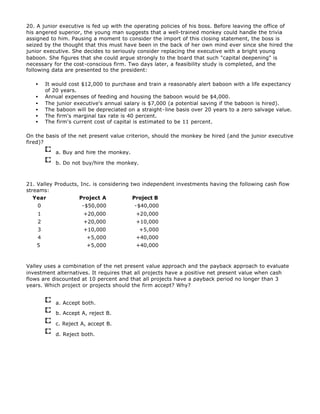 20. A junior executive is fed up with the operating policies of his boss. Before leaving the office of
his angered superior, the young man suggests that a well-trained monkey could handle the trivia
assigned to him. Pausing a moment to consider the import of this closing statement, the boss is
seized by the thought that this must have been in the back of her own mind ever since she hired the
junior executive. She decides to seriously consider replacing the executive with a bright young
baboon. She figures that she could argue strongly to the board that such "capital deepening" is
necessary for the cost-conscious firm. Two days later, a feasibility study is completed, and the
following data are presented to the president:
• It would cost $12,000 to purchase and train a reasonably alert baboon with a life expectancy
of 20 years.
• Annual expenses of feeding and housing the baboon would be $4,000.
• The junior executive's annual salary is $7,000 (a potential saving if the baboon is hired).
• The baboon will be depreciated on a straight-line basis over 20 years to a zero salvage value.
• The firm's marginal tax rate is 40 percent.
• The firm's current cost of capital is estimated to be 11 percent.
On the basis of the net present value criterion, should the monkey be hired (and the junior executive
fired)?
a. Buy and hire the monkey.
b. Do not buy/hire the monkey.
21. Valley Products, Inc. is considering two independent investments having the following cash flow
streams:
Year Project A Project B
0 -$50,000 -$40,000
1 +20,000 +20,000
2 +20,000 +10,000
3 +10,000 +5,000
4 +5,000 +40,000
5 +5,000 +40,000
Valley uses a combination of the net present value approach and the payback approach to evaluate
investment alternatives. It requires that all projects have a positive net present value when cash
flows are discounted at 10 percent and that all projects have a payback period no longer than 3
years. Which project or projects should the firm accept? Why?
a. Accept both.
b. Accept A, reject B.
c. Reject A, accept B.
d. Reject both.
 