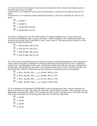 22. Find the IRR of the following investments and determine which should be accepted, given a
required rate of return of 10%:
Investment A: An investment costing $31,140 promising a cash flow of $3,000 per year for 15
years.
Investment B: An investment costing $46,000 promising a cash flow of $6,000 per year for 20
years.
a. Accept A.
b. Accept B.
c. Accept both A and B.
d. Reject both A and B.
23. Due to construction time, the initial outlay of a project spreads over a 2 year period and
amounts to $10,000 per year in year 0 and year 1. After completion, the investment project will
produce annual cash flows of $15,000 in year 2 and in year 3. The required rate of return is 14%.
Calculate the NPV and the IRR.
a. NPV $2,890; IRR 24.4%
b. NPV $8,770; IRR 22%
c. NPV $2,890; IRR 22.5%
d. NPV $7,860; IRR 52.4%
24. A firm has a choice between two mutually exclusive investment alternatives, each requiring an
initial outlay of $25,000. Investment A promises cash flows of $2,000 the first year; $2,000 the
second year; and $35,000 the third year. Investment B offers $21,000 the first year; $10,000 the
second year; and $2,000 the third year. The required rate of return is 8%. Calculate the NPV and
the IRR of each. Which of these two mutually exclusive investments should be accepted?
a. NPVA, $6,356; IRRA ~17%; NPVB $4,604; IRRB 22.15%
b. NPVA, $5,604; IRRA ~22%; NPVB $4,840; IRRB 22.15%
c. NPVA, $6,356; IRRA ~17%; NPVB $1,710; IRRB 21.15%
d. NPVA, $8,220; IRRA 22.15%; NPVB $4,604; IRRB 23.0%
25. An investment will generate $30,000,000 in sales revenues each year. Annual expenses will
equal $10 million for labor, $8 million for materials, and $6 million for other cash expenses. Annual
depreciation will equal $2 million. The marginal tax rate is 40%. Calculate the annual after-tax cash
flow of the investment by converting each item into its after-tax equivalent.
a. $3.6M
b. $4.4M
c. $4.8M
d. $6.1M
 