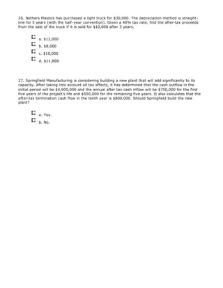 26. Nethers Plastics has purchased a light truck for $30,000. The depreciation method is straight-
line for 5 years (with the half-year convention). Given a 40% tax rate, find the after-tax proceeds
from the sale of the truck if it is sold for $10,000 after 3 years.
a. $12,000
b. $8,000
c. $10,000
d. $11,800
27. Springfield Manufacturing is considering building a new plant that will add significantly to its
capacity. After taking into account all tax effects, it has determined that the cash outflow in the
initial period will be $4,900,000 and the annual after tax cash inflow will be $750,000 for the first
five years of the project's life and $500,000 for the remaining five years. It also calculates that the
after-tax termination cash flow in the tenth year is $800,000. Should Springfield build the new
plant?
a. Yes.
b. No.
 